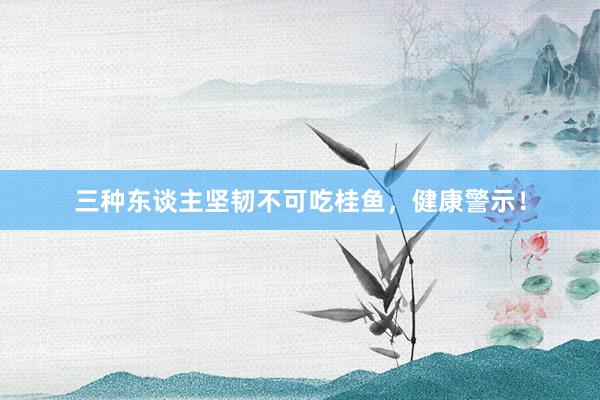 三种东谈主坚韧不可吃桂鱼，健康警示！